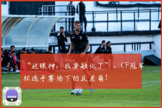 “这眼神,我要融化了”,CF冠军杯选手赛场下的反差萌!