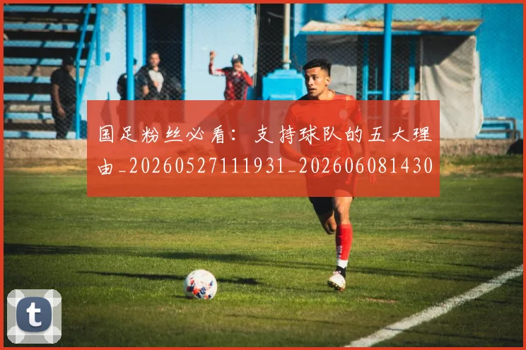 国足粉丝必看:支持球队的五大理由_20260527111931_20260608143012