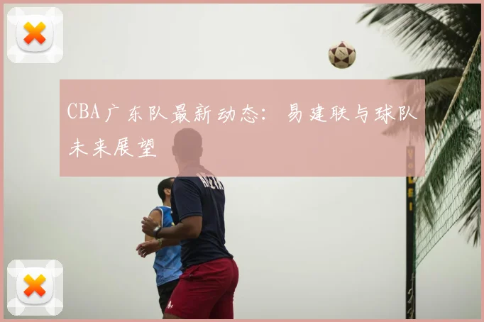CBA广东队最新动态：易建联与球队未来展望